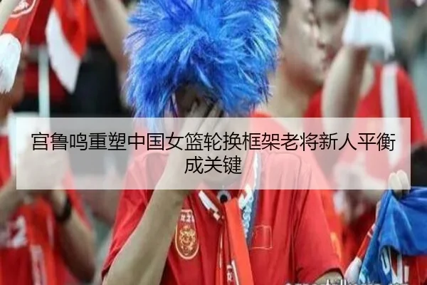 宫鲁鸣重塑中国女篮轮换框架老将新人平衡成关键